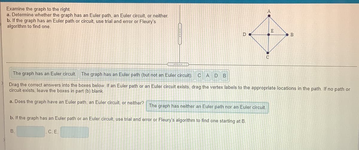 Examine the graph to the right.
a. Determine whether the graph has an Euler path, an Euler circuit, or neither.
b. If the graph has an Euler path or circuit, use trial and error or Fleury's
algorithm to find one.
B
The graph has an Euler circuit.
The graph has an Euler path (but not an Euler circuit).
CAD B
Drag the correct answers into the boxes below. If an Euler path or an Euler circuit exists, drag the vertex labels to the appropriate locations in the path. If no path or
circuit exists, leave the boxes in part (b) blank.
a. Does the graph have an Euler path, an Euler circuit, or neither? The graph has neither an Euler path nor an Euler circuit.
b. If the graph has an Euler path or an Euler circuit, use trial and error or Fleury's algorithm to find one starting at B.
B,
C, E,
