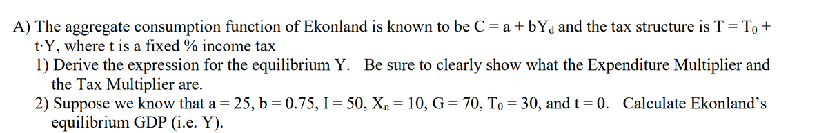 A) The aggregate consumption function of Ekonland is known to be C = a + bYa and the tax structure is T = To +
t·Y, where t is a fixed % income tax
1) Derive the expression for the equilibrium Y. Be sure to clearly show what the Expenditure Multiplier and
the Tax Multiplier are.
2) Suppose we know that a = 25, b= 0.75, I= 50, Xn = 10, G = 70, To = 30, and t= 0. Calculate Ekonland's
equilibrium GDP (i.e. Y).
%3D
