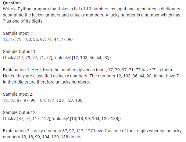 Question:
Write a Python program that takes a list of 10 numbers as input and generates a dictionary
separating the lucky numbers and unlucky numbers. A lucky number is a number which has
7 as one of its digits.
Sample Input 1:
12, 17, 79, 103, 36, 97, 71, 44, 77, 90
Sample Output 1:
(lucky':[17, 79, 97, 71, 77], 'unlucky:[12, 103, 36, 44, 90]}
Explanation 1: Here, from the numbers given as input, 17, 79, 97, 71, 77 have 7' in them.
Hence they are classified as lucky numbers. The numbers 12, 103, 36, 44, 90 do not have 7
in their digits are therefore unlucky numbers.
Sample Input 2:
13, 18, 87, 97, 99, 104, 117, 120, 127, 138
Sample Output 2:
{'lucky':[87, 97, 117, 127], 'unlucky':[13, 18, 99, 104, 120, 138]}
Explanation 2: Lucky numbers 87, 97, 117, 127 have 7 as one of their digits whereas unlucky
numbers 13, 18, 99, 104, 120, 138 do not.
