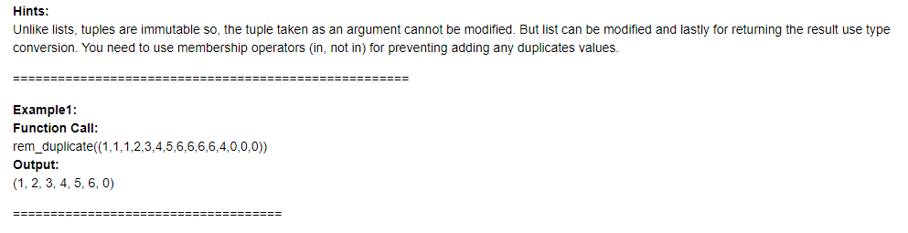 Hints:
Unlike lists, tuples are immutable so, the tuple taken as an argument cannot be modified. But list can be modified and lastly for returning the result use type
conversion. You need to use membership operators (in, not in) for preventing adding any duplicates values.
Example1:
Function Call:
rem_duplicate((1,1,1,2,3,4,5,6,6,6,6,4,0,0,0))
Output:
(1, 2, 3, 4, 5, 6, 0)
=========
