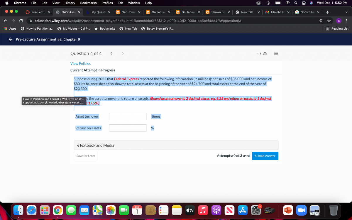 Chrome
File
Edit
View
History
Bookmarks
Profiles
Tab
Window
Help
Wed Dec 1 5:52 PM
Pre-Lectur X
NWP Asse X
My Questi X
C Get Home X
C On Januar x
On Januar X
C Shown Bel X
M Uh-oh! Th X
Shown bel X
| +
New Tab
education.wiley.com/was/ui/v2/assessment-player/index.html?launchld=0f58f312-a099-40d2-900a-bb5ccf4dc4f8#/question/3
Q
: Apps
How to Partition a...
My Videos - Cal P...
* Bookmarks
New Tab
Betsy Stewart's P...
Reading List
E Pre-Lecture Assignment #2: Chapter 9
Question 4 of 4
- / 25
View Policies
Current Attempt in Progress
Suppose during 2022 that Federal Express reported the following information (in millions): net sales of $35,000 and net income of
$80. Its balance sheet also showed total assets at the beginning of the year of $24,700 and total assets at the end of the year of
$23,300.
How to Partition and Format a WD Drive on Wi. e the asset turnover and return on assets. (Round asset turnover to 2 decimal places, e.g. 6.25 and return on assets to 1 decimal
support.wdc.com/knowledgebase/answer.asp...
17.5%.)
Asset turnover
times
Return on assets
eTextbook and Media
Save for Later
Attempts: 0 of 3 used
Submit Answer
DEC
3.
étv J
P
1
280
III
