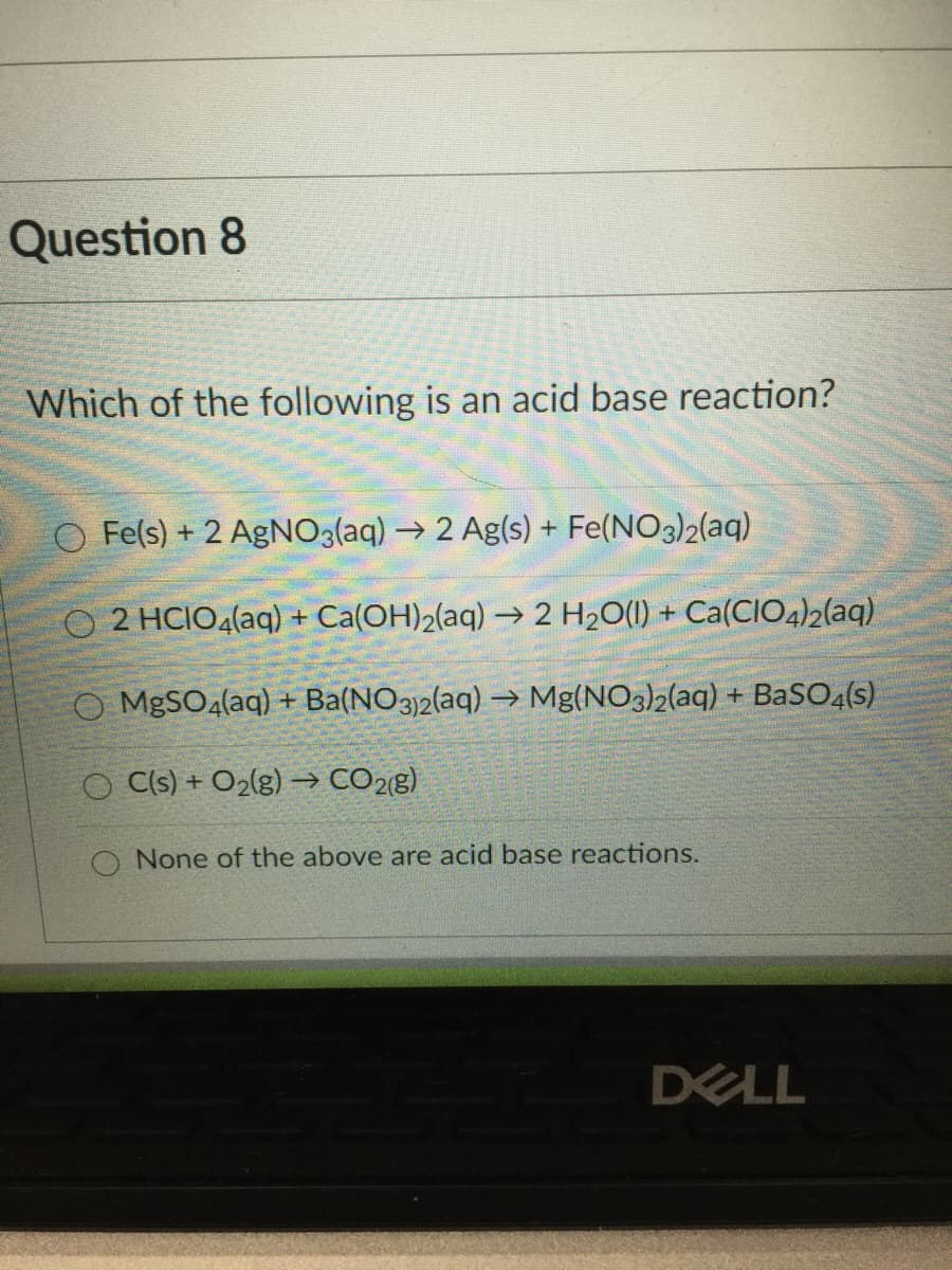 Question 8
Which of the following is an acid base reaction?
O Fe(s) + 2 AgNO3(aq) → 2 Ag(s) + Fe(NO3)2(aq)
O 2 HCIO4(aq) + Ca(OH)2(aq) –→ 2 H2O(1) + Ca(CIO4)2(aq)
O MBSO4(aq) + Ba(NO3)2(aq) → Mg(NO3)2(aq) + BaSO4(s)
O Cls) + O2(g) → CO28)
None of the above are acid base reactions.
DELL

