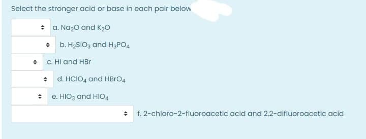 Select the stronger acid or base in each pair below
* a. Na,0 and K20
• b. H,SiO3 and H3PO4
+ C. HI and HBr
+ d. HCIO4 and HBRO4
• e. HIO3 and HIO4
• f. 2-chloro-2-fluoroacetic acid and 2,2-difluoroacetic acid
