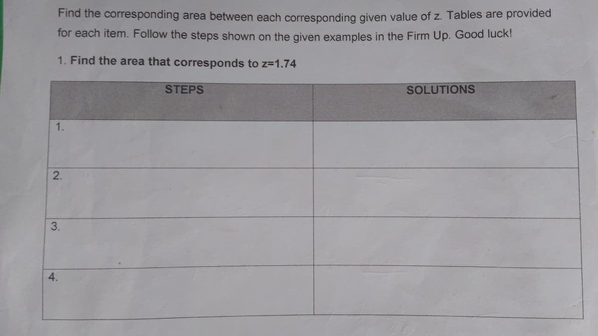 Find the corresponding area between each corresponding given value of z. Tables are provided
for each item. Follow the steps shown on the given examples in the Firm Up. Good luck!
1. Find the area that corresponds to z=1.74
STEPS
SOLUTIONS
1.
3.
4.
2.
