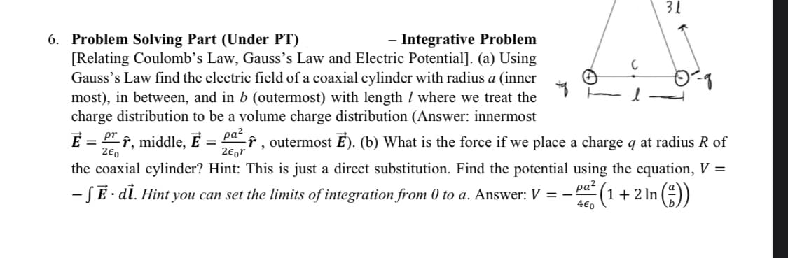 31
6. Problem Solving Part (Under PT)
- Integrative Problem
[Relating Coulomb's Law, Gauss's Law and Electric Potential]. (a) Using
Gauss's Law find the electric field of a coaxial cylinder with radius a (inner
most), in between, and in b (outermost) with length / where we treat the
charge distribution to be a volume charge distribution (Answer: innermost
2-q
E = r, middle,
pa²
=
î, outermost Ē). (b) What is the force if we place a charge q at radius R of
the coaxial cylinder? Hint: This is just a direct substitution. Find the potential using the equation, V =
2€0
2€or
- SẼ · di. Hint you can set the limits of integration from 0 to a. Answer: V = - (1+2 ln (²))
ραζ
4€0