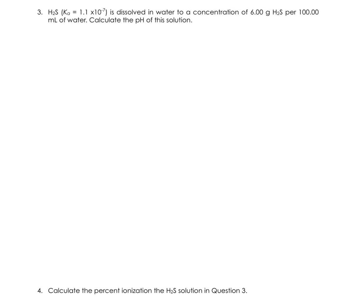 3. H₂S (Ka = 1.1 x107) is dissolved in water to a concentration of 6.00 g H₂S per 100.00
mL of water. Calculate the pH of this solution.
4. Calculate the percent ionization the H₂S solution in Question 3.