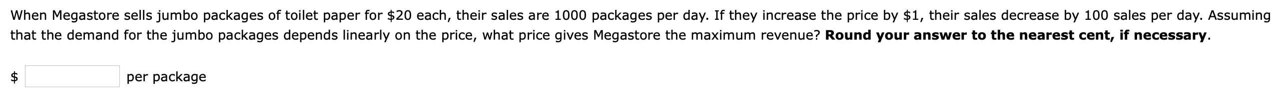 When Megastore sells jumbo packages of toilet paper for $20 each, their sales are 1000 packages per day. If they increase the price by $1, their sales decrease by 100 sales per day. Assuming
that the demand for the jumbo packages depends linearly on the price, what price gives Megastore the maximum revenue? Round your answer to the nearest cent, if necessary.
per package
%24
