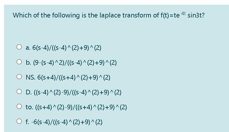 4t
Which of the following is the laplace transform of f(t)=te
sin3t?
O a. 6(s-4)/((s-4)^ (2)+9)^(2)
O b. (9-(s-4)^2)/((s-4)^(2)+9)^(2)
O NS. 6(s+4)/((s+4)^(2)+9)^(2)
O D. (s-4)^ (2)-9)/((s-4)^(2)+9) ^ (2)
to. ((s+4)^ (2)-9)/(s+4)^(2)+9)^(2)
O f. -6(s-4)/((s-4)^(2)+9)^(2)
