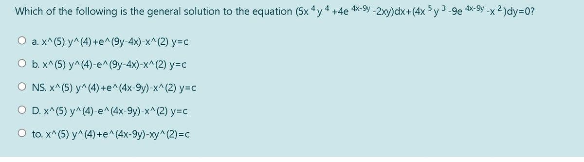 Which of the following is the general solution to the equation (5x 4y 4 +4e x 9y -2xy)dx+(4x 5y 3-9e
4x-9y
-x2)dy=0?
a. x^(5) y^(4) +e^ (9y-4x)-x^(2) y=c
O b. x^(5) y^(4)-e^(9y-4x)-x^(2) y=c
O NS. X^ (5) y^ (4) +е^(4х-9у)-х^(2) у%-с
O D. x^(5) y^(4)-e^(4x-9y)-x^(2) y3c
O to. x^(5) у^ (4) +е^(4х-9у)-ху^ (2) -с
