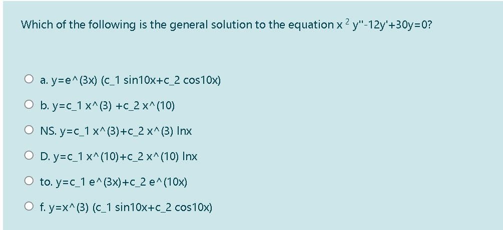 Which of the following is the general solution to the equation x 2 y"-12y'+30y=D0?
O a. y=e^(3x) (c_1 sin10x+c_2 cos10x)
O b. y=c_1 x^(3) +c_2 x^(10)
O NS. y=c_1 x^ (3)+c_2 x^(3) Inx
O D. y=c_1 x^(10)+c_2 x^(10) Inx
O to. y=c_1 e^(3x)+c_2 e^(10x)
O f. y=x^(3) (c_1 sin10x+c_2 cos10x)
