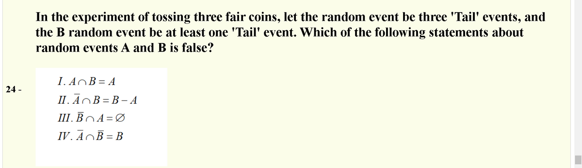 In the experiment of tossing three fair coins, let the random event be three 'Tail' events, and
the B random event be at least one 'Tail' event. Which of the following statements about
random events A and B is false?
I. AOB= A
24 -
II. ĀOB = B – A
III. BOA=Ø
IV. ĀOĒ = B
