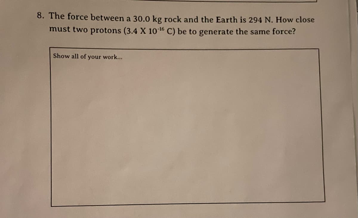 8. The force between a 30.0 kg rock and the Earth is 294 N. How close
must two protons (3.4 X 1016 C) be to generate the same force?
Show all of your work...
