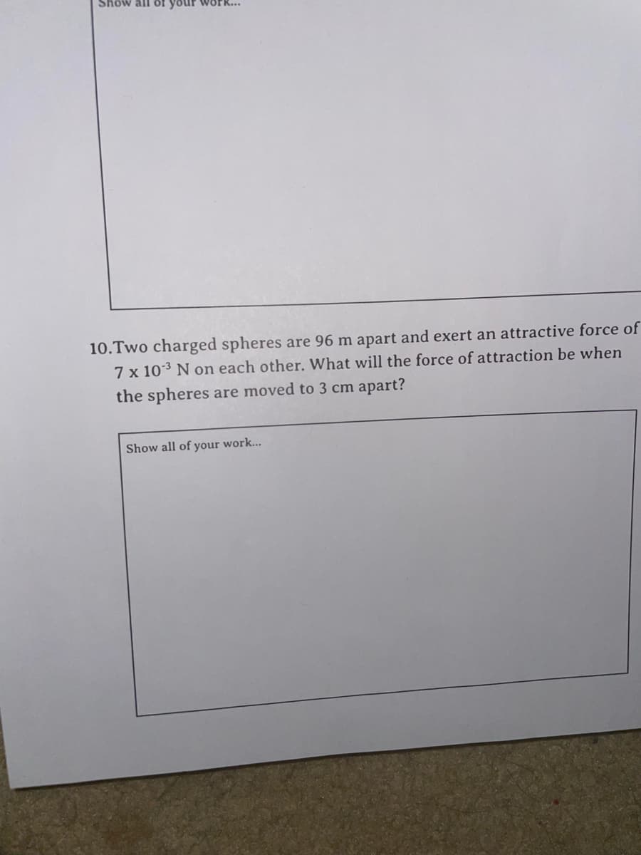 Show all of your work...
10.Two charged spheres are 96 m apart and exert an attractive force of
7 x 103 N on each other. What will the force of attraction be when
the spheres are moved to 3 cm apart?
Show all of your work...
