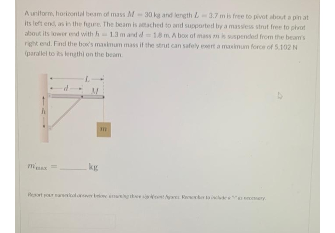 A uniform, horizontal beam of mass M 30 kg and length L
its left end, as in the figure. The beam is attached to and supported by a massless strut free to pivot
about its lower end with h 1.3 m and d 1.8 m. A box of mass m is suspended from the beam's
=3.7 m is free to pivot about a pin at
right end. Find the box's maximum mass if the strut can safely exert a maximum force of 5,102 N
(parallel to its length) on the beam.
mmax
kg
Report your numerical answer below, assuming three significant figures. Remember to include a as necessary.
