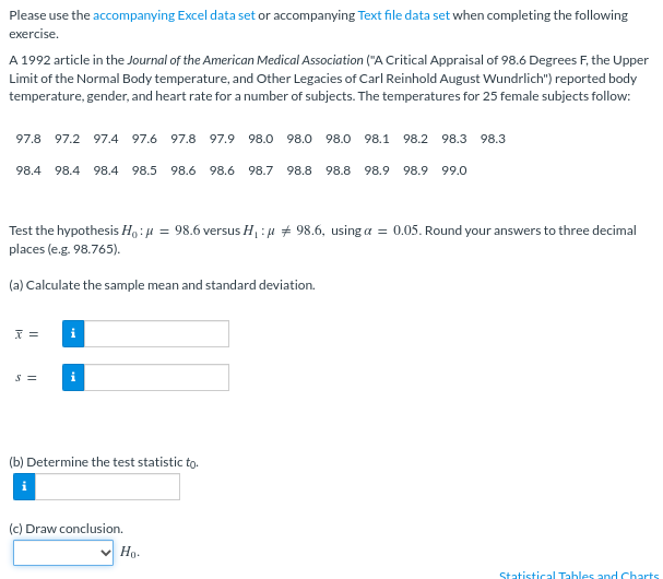 Please use the accompanying Excel data set or accompanying Text file data set when completing the following
exercise.
A 1992 article in the Journal of the American Medical Association ("A Critical Appraisal of 98.6 Degrees F, the Upper
Limit of the Normal Body temperature, and Other Legacies of Carl Reinhold August Wundrlich") reported body
temperature, gender, and heart rate for a number of subjects. The temperatures for 25 female subjects follow:
97.8
97.2
97.4 97.6 97.8 97.9
98.0 98.0 98.0
98.1
98.2
98.3 98.3
98.4
98.4
98.4 98.5
98.6
98.6
98.7 98.8
98.8
98.9
98.9 99.0
Test the hypothesis Ho:4 = 98.6 versus H : u + 98.6, using a = 0.05. Round your answers to three decimal
places (e.g. 98.765).
(a) Calculate the sample mean and standard deviation.
i
S =
(b) Determine the test statistic to.
(c) Draw conclusion.
Hg.
Statistical Tables and Charts
