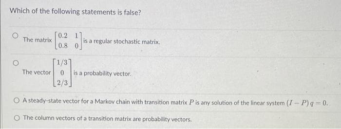 Which of the following statements is false?
0.2 1
[0.8 0
The matrix
is a regular stochastic matrix.
1/31
The vector
is a probability vector.
[2/3
O A steady-state vector for a Markov chain with transition matrix Pis any solution of the linear system (I- P) q = 0.
The column vectors of a transition matrix are probability vectors.
