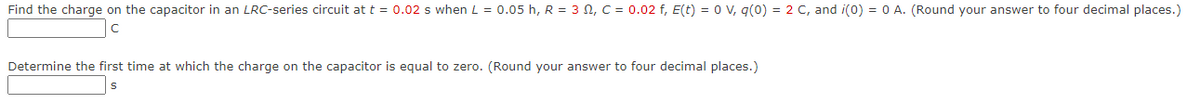 Find the charge on the capacitor in an LRC-series circuit at t = 0.02 s when L = 0.05 h, R = 3 N, C = 0.02 f, E(t) = 0 v, q(0) = 2 C, and i(0) = 0 A. (Round your answer to four decimal places.)
Determine the first time at which the charge on the capacitor is equal to zero. (Round your answer to four decimal places.)
