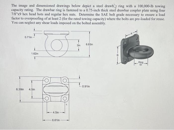 The image and dimensioned drawings below depict a steel drawb ring with a 100,000-1b towing
capacity rating. The drawbar ring is fastened to a 0.75-inch thick steel drawbar coupler plate using four
7/8"x9 hex head bots and regular hex nuts. Determine the SAE bolt grade necessary to ensure a load
factor to overproofing of at least 2 (for the rated towing capacity) where the bolts are pre-loaded for reuse.
You can neglect any shear loads imposed on the bolted assembly.
0.71in
6.83in
3in
1.62in
Ring
ID
Lo,9tin
6.39in
4.5in
4.5in
6.61in
