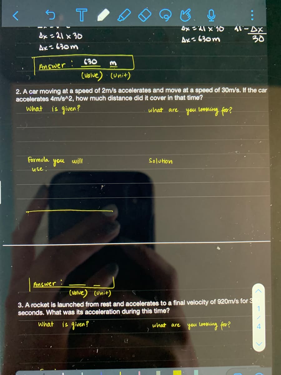 う
メマ-1y
30
Dx =21 x 30
Ax=630m
Ax=630m
C30
Answer
(value) (unit)
2. A car moving at a speed of 2m/s accelerates and move at a speed of 30m/s. If the car
accelerates 4m/s^2, how much distance did it cover in that time?
What
is given?
what are you loeking for?
Formula
will
Solution
you
use:
Answer
(valve) (unit)
3. A rocket is launched from rest and accelerates to a final velocity of 920m/s for 3
seconds. What was its acceleration during this time?
is given?
What
what are you lootking for?
