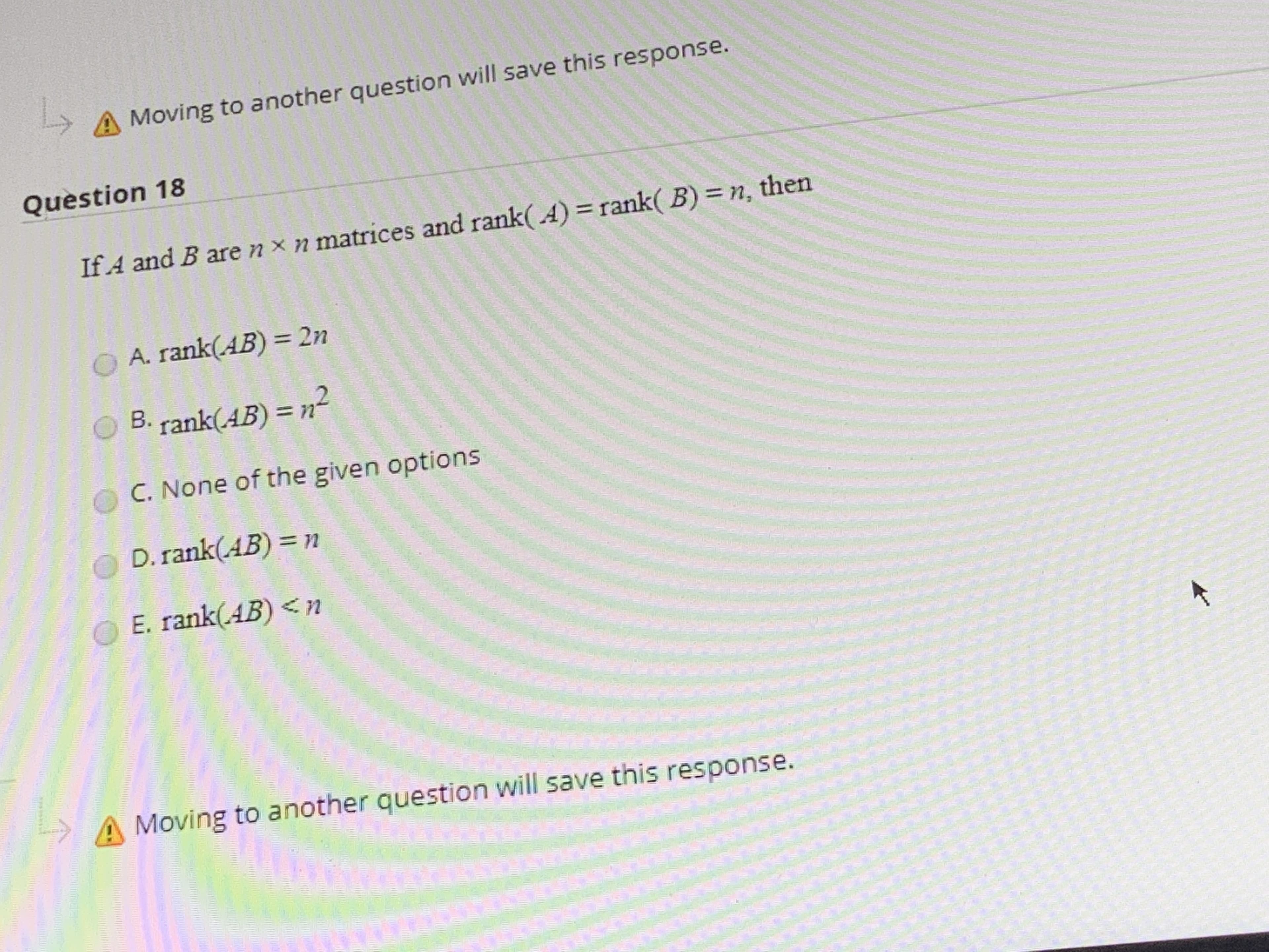 Question 18
If A and B are n x n matrices and rank( A) = rank( B) = n, then
O A. rank(AB) = 2n
OB. rank(AB) =n²
%3D
C. None of the given options
D. rank(AB) = n
OE. rank(AB)<n
