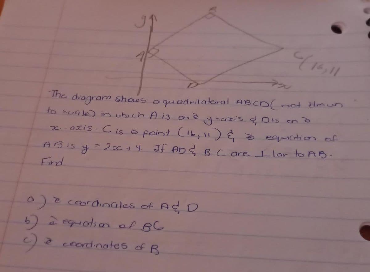 416,11
not Hrmn
The diogram shous oquadrilatoral ABCD(-
to suale) in uhi ch A is on è
on
x.0xis. Cis a point C16, 11) į o equation of
ABIS y
=2x+ 4. If AD E B core Ilar to AB.
Find.
0e coordinales of A Ç D
b)2 equation of BG
a coordinates of B
