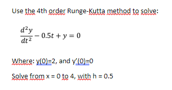 Use the 4th order Runge-Kutta method to solve:
d²y
dt²
0.5t + y = 0
Where: y(0)=2, and y'(0)=0
Solve from x = 0 to 4, with h = 0.5