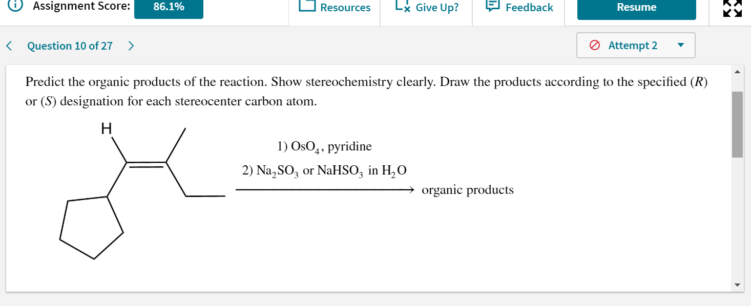 Predict the organic products of the reaction. Show stereochemistry clearly. Draw the products accordir
or (S) designation for each stereocenter carbon atom.
H
1) OsO,, pyridine
2) Na, SO3 or NaHSO; in H,O
organic products
