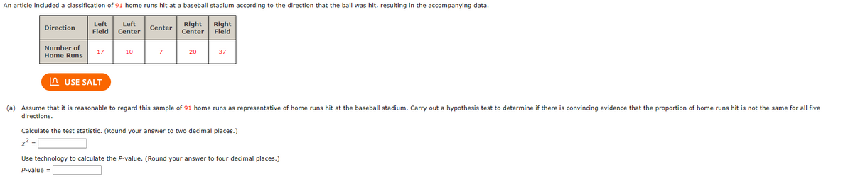 An article included a classification of 91 home runs hit at a baseball stadium according to the direction that the ball was hit, resulting in the accompanying data.
Right
Field
Direction
Number of
Home Runs
Left
Field
USE SALT
Left
Center
10
Center
Right
Center
20
37
(a) Assume that it is reasonable to regard this sample of 91 home runs as representative of home runs hit at the baseball stadium. Carry out a hypothesis test to determine if there is convincing evidence that the proportion of home runs hit is not the same for all five
directions.
Calculate the test statistic. (Round your answer to two decimal places.)
x² =
Use technology to calculate the P-value. (Round your answer to four decimal places.)
P-value =