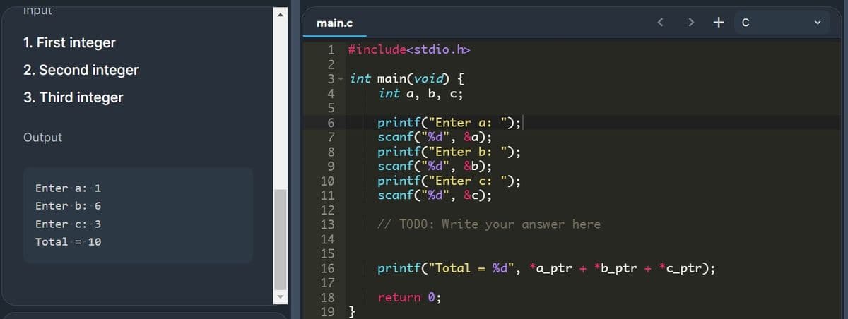 input
main.c
>
+ c
1. First integer
#include<stdio.h>
2. Second integer
3 - int main(void) {
int a, b, c;
3. Third integer
printf("Enter a: ");
scanf("%d", &a);
printf("Enter b: ");
scanf("%d", &b);
printf("Enter c: ");
scanf("%d", &c);
Output
Enter a: 1
11
Enter b: 6
Enter c: 3
13
// TODO: Write your answer here
Total = 10
14
15
16
printf("Total
%d", *a_ptr +
b_ptr
*c_ptr);
17
18
return 0;
19 }
1234567890 2 을 의
