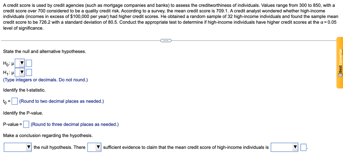 A credit score is used by credit agencies (such as mortgage companies and banks) to assess the creditworthiness of individuals. Values range from 300 to 850, with a
credit score over 700 considered to be a quality credit risk. According to a survey, the mean credit score is 709.1. A credit analyst wondered whether high-income
individuals (incomes in excess of $100,000 per year) had higher credit scores. He obtained a random sample of 32 high-income individuals and found the sample mean
credit score to be 726.2 with a standard deviation of 80.5. Conduct the appropriate test to determine if high-income individuals have higher credit scores at the a = 0.05
level of significance.
State the null and alternative hypotheses.
Ho: H
H1: H
(Type integers or decimals. Do not round.)
Identify the t-statistic.
to
(Round to two decimal places as needed.)
Identify the P-value.
P-value = (Round to three decimal places as needed.)
Make a conclusion regarding the hypothesis.
the null hypothesis. There
sufficient evidence to claim that the mean credit score of high-income individuals is
EBest Converter
