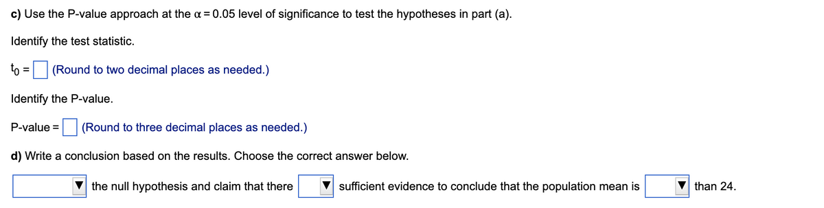 c) Use the P-value approach at the a = 0.05 level of significance to test the hypotheses in part (a).
Identify the test statistic.
to = (Round to two decimal places as needed.)
%3D
Identify the P-value.
P-value = (Round to three decimal places as needed.)
d) Write a conclusion based on the results. Choose the correct answer below.
the null hypothesis and claim that there
sufficient evidence to conclude that the population mean is
than 24.
