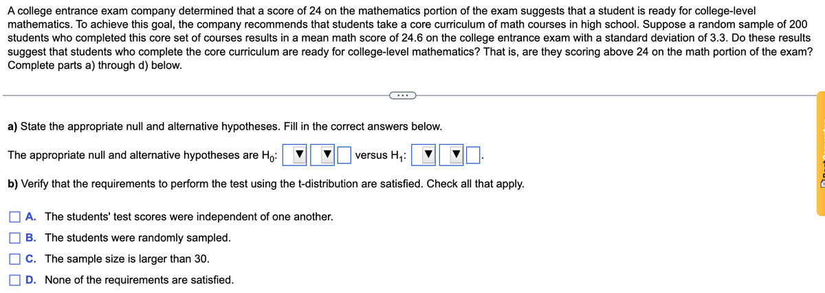 A college entrance exam company determined that a score of 24 on the mathematics portion of the exam suggests that a student is ready for college-level
mathematics. To achieve this goal, the company recommends that students take a core curriculum of math courses in high school. Suppose a random sample of 200
students who completed this core set of courses results in a mean math score of 24.6 on the college entrance exam with a standard deviation of 3.3. Do these results
suggest that students who complete the core curriculum are ready for college-level mathematics? That is, are they scoring above 24 on the math portion of the exam?
Complete parts a) through d) below.
a) State the appropriate null and alternative hypotheses. Fill in the correct answers below.
The appropriate null and alternative hypotheses are Ho:
versus H,:
b) Verify that the requirements to perform the test using the t-distribution are satisfied. Check all that apply.
A. The students' test scores were independent of one another.
B. The students were randomly sampled.
C. The sample size is larger than 30.
D. None of the requirements are satisfied.
