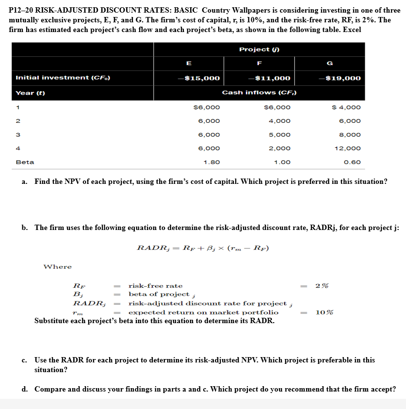 P12-20 RISK-ADJUSTED DISCOUNT RATES: BASIC Country Wallpapers is considering investing in one of three
mutually exclusive projects, E, F, and G. The firm's cost of capital, r, is 10%, and the risk-free rate, RF, is 2%. The
firm has estimated each project's cash flow and each project's beta, as shown in the following table. Excel
Initial investment (CF)
Year (t)
1
2
3
4
Beta
E
Where
-$15,000
$6,000
6,000
6,000
6,000
RF
B;
RADR,
1.80
Project ()
F
-$11,000
Cash inflows (CF,)
$6,000
4,000
5,000
2,000
1.00
G
a. Find the NPV of each project, using the firm's cost of capital. Which project is preferred in this situation?
risk-free rate
beta of project;
T'm
risk-adjusted discount rate for project ;
expected return on market portfolio
Substitute each project's beta into this equation to determine its RADR.
-$19,000
b. The firm uses the following equation to determine the risk-adjusted discount rate, RADRj, for each project j:
RADR, RF + B₂ × (rm RF)
$ 4,000
6,000
8,000
12,000
0.60
2%
10%
c. Use the RADR for each project to determine its risk-adjusted NPV. Which project is preferable in this
situation?
d. Compare and discuss your findings in parts a and c. Which project do you recommend that the firm accept?