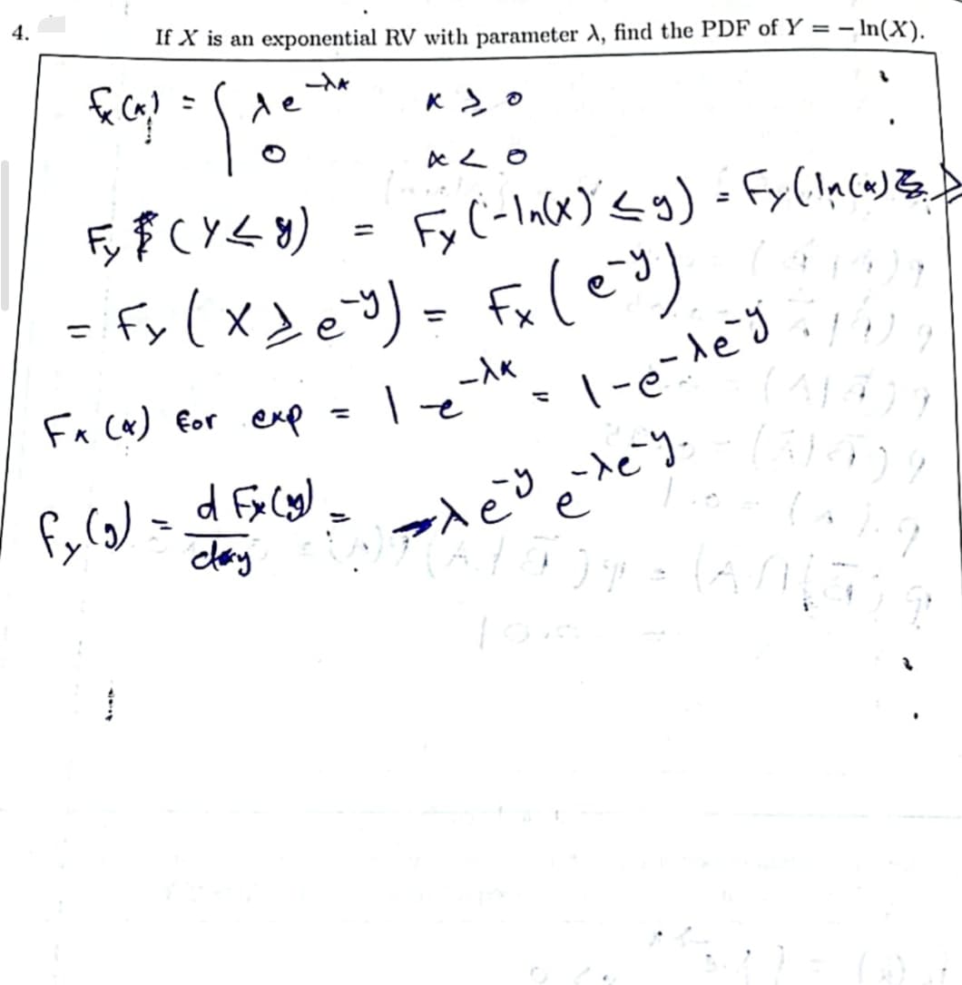 4.
If X is an exponential RV with parameter A, find the PDF of Y = -ln(X).
FC₁1 = [1
-XA
de
Kyo
ALO
Fy$ (Y≤ y) Fy (-In(x) ≤ g) = Fy (In(a) Z.)
= Fx (x₂ e ³) = Fx (ey).
Fx (x) for exp
-λk
l-e-le-g
ļ
le
/fy (g) = d Ex(y) = x³ exe
claxy
34 = (ANI
1