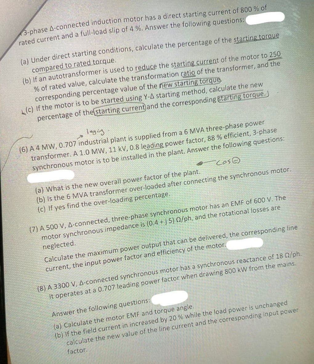 3-phase A-connected induction motor has a direct starting current of 800 % of
rated current and a full-load slip of 4 %. Answer the following questions:
(a) Under direct starting conditions, calculate the percentage of the starting torque
compared to rated torque.
(b) If an autotransformer is used to reduce the starting current of the motor to 250
% of rated value, calculate the transformation ratio of the transformer, and the
corresponding percentage value of the new starting torque.
(c) If the motor is to be started using Y-A starting method, calculate the new
percentage of the starting current and the corresponding starting torque.
laging
(6) A 4 MW, 0.707 industrial plant is supplied from a 6 MVA three-phase power
transformer. A 1.0 MW, 11 kV, 0.8 leading power factor, 88 % efficient, 3-phase
synchronous motor is to be installed in the plant. Answer the following questions:
Case
(a) What is the new overall power factor of the plant.
(b) Is the 6 MVA transformer over-loaded after connecting the synchronous motor.
(c) If yes find the over-loading percentage.
(7) A 500 V, A-connected, three-phase synchronous motor has an EMF of 600 V. The
motor synchronous impedance is (0.4+j5) 02/ph, and the rotational losses are
neglected.
Calculate the maximum power output that can be delivered, the corresponding line
current, the input power factor and efficiency of the motor.
(8) A 3300 V, A-connected synchronous motor has a synchronous reactance of 18 0/ph.
It operates at a 0.707 leading power factor when drawing 800 kW from the mains.
Answer the following questions:
(a) Calculate the motor EMF and torque angle.
(b) If the field current in increased by 20 % while the load power is unchanged
calculate the new value of the line current and the corresponding input power
factor.