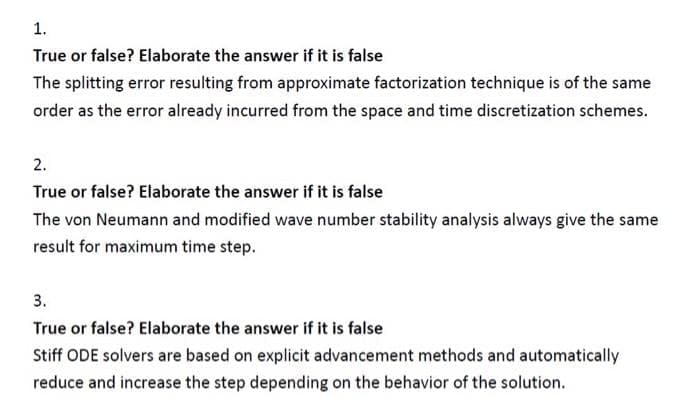 1.
True or false? Elaborate the answer if it is false
The splitting error resulting from approximate factorization technique is of the same
order as the error already incurred from the space and time discretization schemes.
2.
True or false? Elaborate the answer if it is false
The von Neumann and modified wave number stability analysis always give the same
result for maximum time step.
3.
True or false? Elaborate the answer if it is false
Stiff ODE solvers are based on explicit advancement methods and automatically
reduce and increase the step depending on the behavior of the solution.