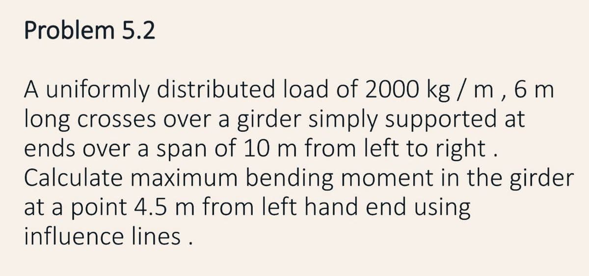 Problem 5.2
A uniformly distributed load of 2000 kg / m, 6 m
long crosses over a girder simply supported at
ends over a span of 10 m from left to right.
Calculate maximum bending moment in the girder
at a point 4.5 m from left hand end using
influence lines.