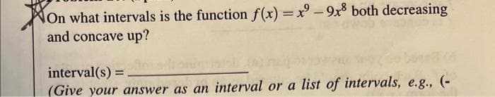 On what intervals is the function f(x)=x2-9x8 both decreasing
and concave up?
interval(s) = .
(Give your answer as an interval or a list of intervals, e.g., (-