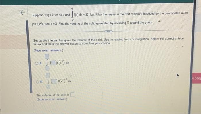 K
9
Suppose f(x) >0 for all x and f(x) dx = 23. Let R be the region in the first quadrant bounded by the coordinates axes,
0
y=f(x2), and x =3. Find the volume of the solid generated by revolving R around the y-axis.
Set up the integral that gives the volume of the solid. Use increasing limits of integration. Select the correct choice
below and fill in the answer boxes to complete your choice.
(Type exact answers.)
OA ¹(x²) dx
1
OB. (x²) dx
The volume of the solid is
(Type an exact answer)
v Step