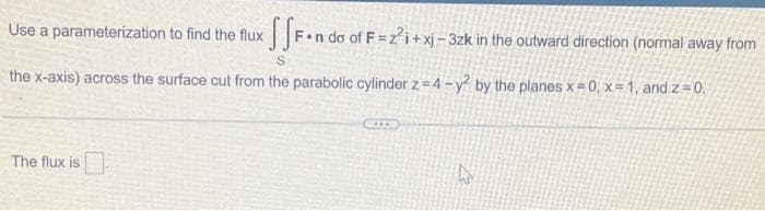 Use a parameterization to find the flux SF-n do of F=2²i+xj-3zk in the outward direction (normal away from
S
the x-axis) across the surface cut from the parabolic cylinder z=4-y² by the planes x=0, x=1, and z=0.
The flux is
h