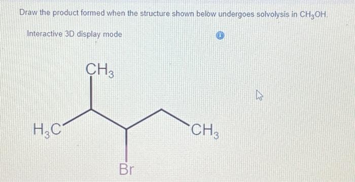 Draw the product formed when the structure shown below undergoes solvolysis in CH3OH.
Interactive 3D display mode
H3C
CH3
Br
CH3
at