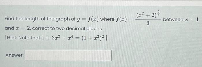 Find the length of the graph of y = f(x) where f(x) =
and x = 2, correct to two decimal places.
[Hint: Note that 1+2x² + x¹ = (1 + x²)².]
Answer:
(x² + 2) ²
3
between x = 1