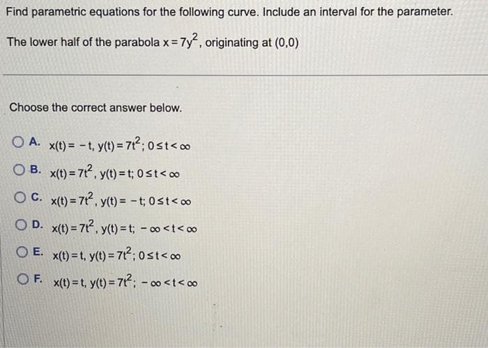 Find parametric equations for the following curve. Include an interval for the parameter.
The lower half of the parabola x = 7y², originating at (0,0)
Choose the correct answer below.
OA. x(t) = -t, y(t) = 7t²; 0 st <∞
OB. x(t) = 7t², y(t) = t; 0≤t<∞
OC. x(t) = 7t², y(t) = -t; 0≤t<∞
OD. x(t) = 7t², y(t) = t; - ∞<t<∞
OE. x(t)=t, y(t) = 7t²;0st<∞
OF. x(t)=t, y(t) = 7t²; -∞<t<∞