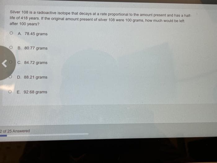 Silver 108 is a radioactive isotope that decays at a rate proportional to the amount present and has a half-
life of 418 years. If the original amount present of silver 108 were 100 grams, how much would be left
after 100 years?
O A 78.45 grams
OB. 80.77 grams
OC. 84.72 grams
D. 88.21 grams
OE. 92.68 grams
2 of 25 Answered
