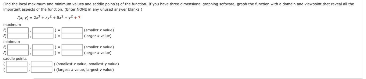 Find the local maximum and minimum values and saddle point(s) of the function. If you have three dimensional graphing software, graph the function with a domain and viewpoint that reveal all the
important aspects of the function. (Enter NONE in any unused answer blanks.)
f(x, y) = 2x³ + xy² + 5x² + y² + 7
maximum
f(
f(
minimum
f(
f(
saddle points
)
)
)
=
=
(smaller x value)
(larger x value)
(smaller x value)
(larger x value)
) (smallest x value, smallest y value)
) (largest x value, largest y value)