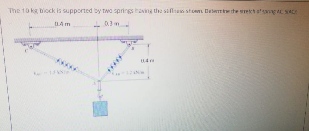 The 10 kg block is supported by two springs having the stiffness shown. Determine the stretch of spring AC. S(AC):
0.4 m
. 0.3 m
0.4 m
Aac 15 AN/m
-12AN/
