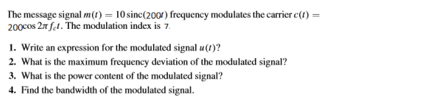 The message signal m(t) = 10 sinc(2001) frequency modulates the carrier c(1) =
200cos 27 fel. The modulation index is 7.
1. Write an expression for the modulated signal u(t)?
2. What is the maximum frequency deviation of the modulated signal?
3. What is the power content of the modulated signal?
4. Find the bandwidth of the modulated signal.
