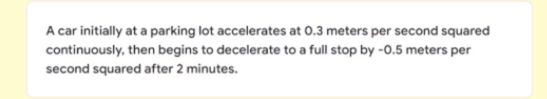 A car initially at a parking lot accelerates at 0.3 meters per second squared
continuously, then begins to decelerate to a full stop by -0.5 meters per
second squared after 2 minutes.
