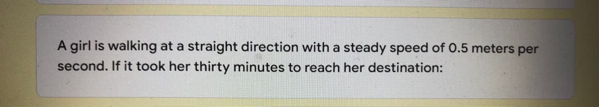 A girl is walking at a straight direction with a steady speed of 0.5 meters per
second. If it took her thirty minutes to reach her destination:
