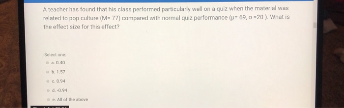 A teacher has found that his class performed particularly well on a quiz when the material was
related to pop culture (M= 77) compared with normal quiz performance (u= 69, 0 =20 ). What is
the effect size for this effect?
Select one:
• a. 0.40
e b. 1.57
• c. 0.94
• d. -0.94
e e. All of the above
